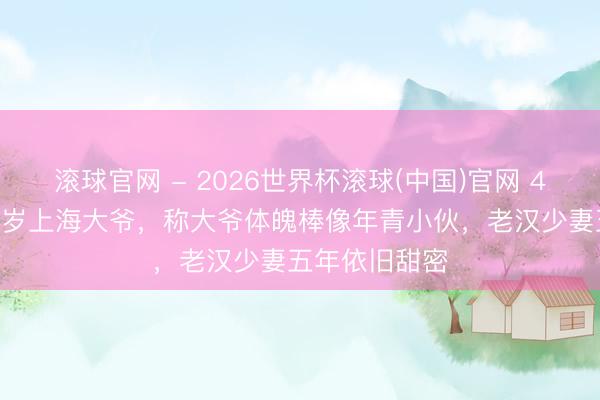 滚球官网 - 2026世界杯滚球(中国)官网 42岁大姐嫁62岁上海大爷，称大爷体魄棒像年青小伙，老汉少妻五年依旧甜密