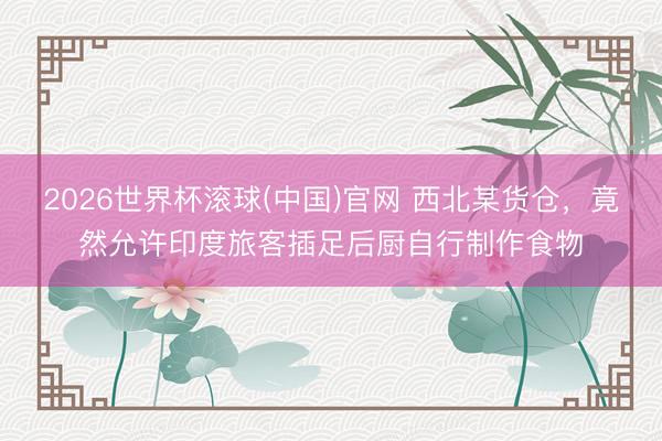 2026世界杯滚球(中国)官网 西北某货仓,竟然允许印度旅客插足后厨自行制作食物