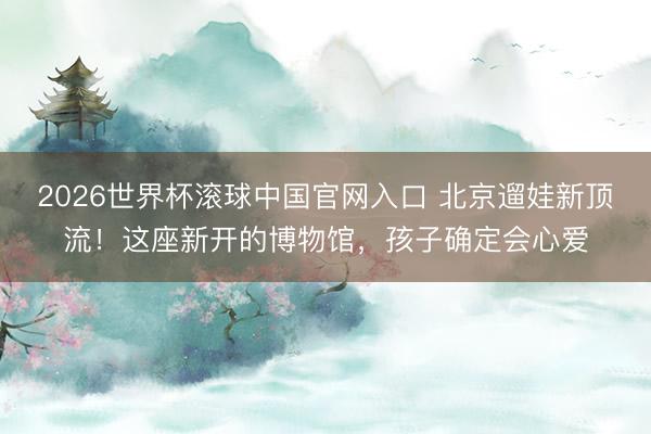 2026世界杯滚球中国官网入口 北京遛娃新顶流！这座新开的博物馆，孩子确定会心爱