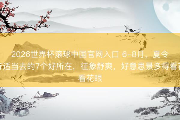 2026世界杯滚球中国官网入口 6-8月，夏令旅行适当去的7个好所在，征象舒爽，好意思景多得看花眼
