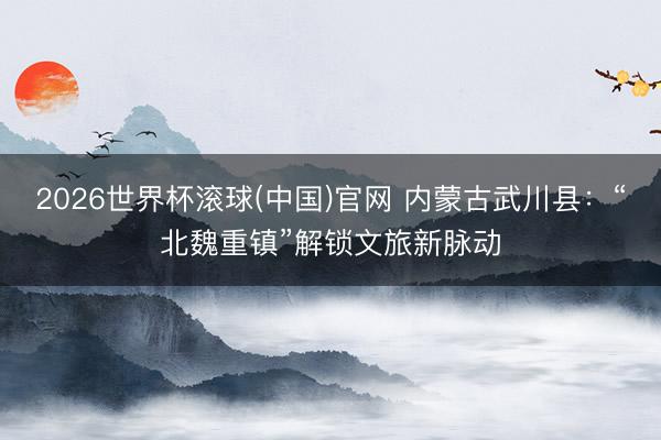 2026世界杯滚球(中国)官网 内蒙古武川县：“北魏重镇”解锁文旅新脉动