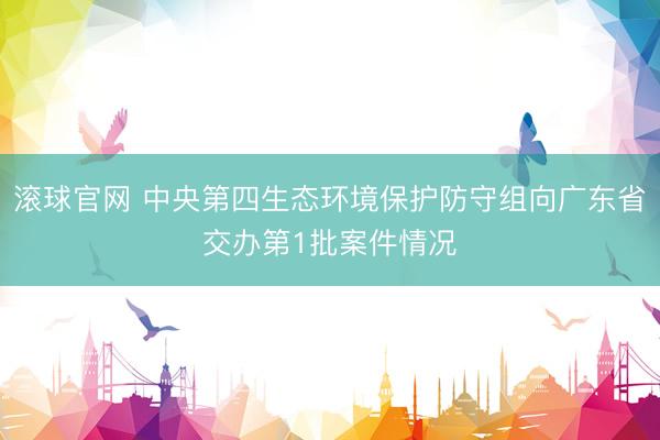 滚球官网 中央第四生态环境保护防守组向广东省交办第1批案件情况