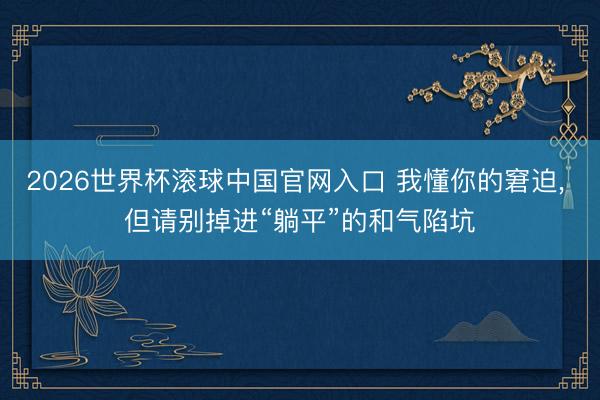 2026世界杯滚球中国官网入口 我懂你的窘迫， 但请别掉进“躺平”的和气陷坑