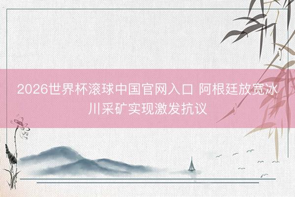 2026世界杯滚球中国官网入口 阿根廷放宽冰川采矿实现激发抗议