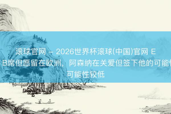 滚球官网 - 2026世界杯滚球(中国)官网 ESPN：B席但愿留在欧洲，阿森纳在关爱但签下他的可能性较低