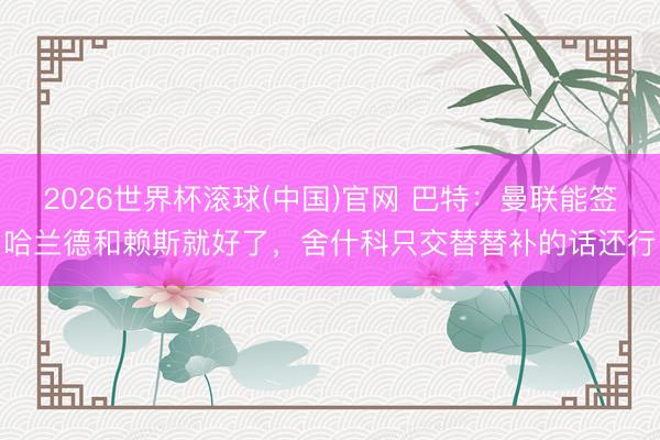 2026世界杯滚球(中国)官网 巴特：曼联能签哈兰德和赖斯就好了，舍什科只交替替补的话还行