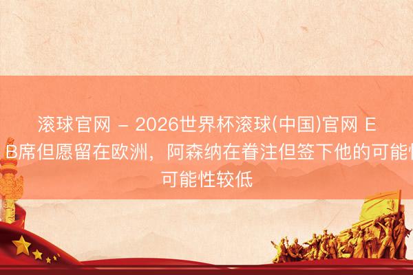 滚球官网 - 2026世界杯滚球(中国)官网 ESPN：B席但愿留在欧洲，阿森纳在眷注但签下他的可能性较低