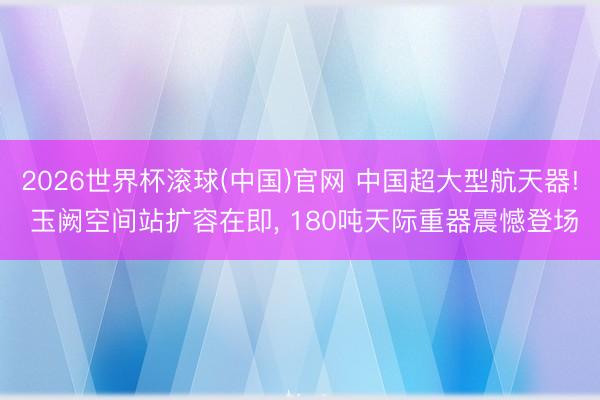 2026世界杯滚球(中国)官网 中国超大型航天器! 玉阙空间站扩容在即， 180吨天际重器震憾登场
