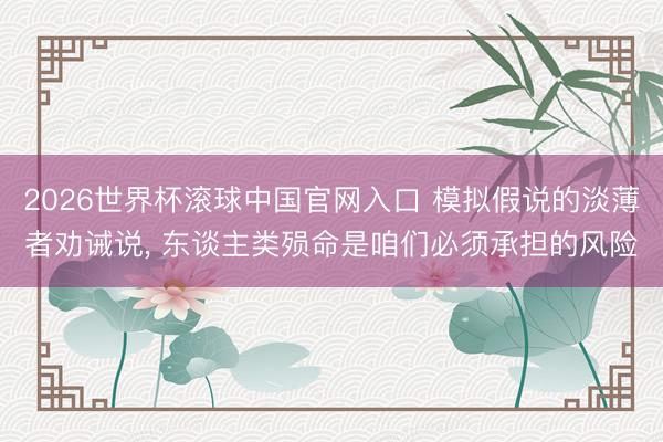 2026世界杯滚球中国官网入口 模拟假说的淡薄者劝诫说, 东谈主类殒命是咱们必须承担的风险