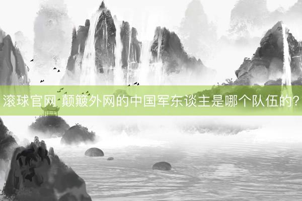 滚球官网 颠簸外网的中国军东谈主是哪个队伍的?