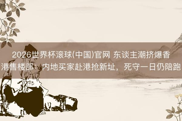 2026世界杯滚球(中国)官网 东谈主潮挤爆香港售楼部：内地买家赴港抢新址，死守一日仍陪跑