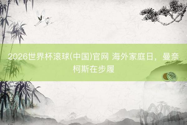 2026世界杯滚球(中国)官网 海外家庭日，曼奈柯斯在步履