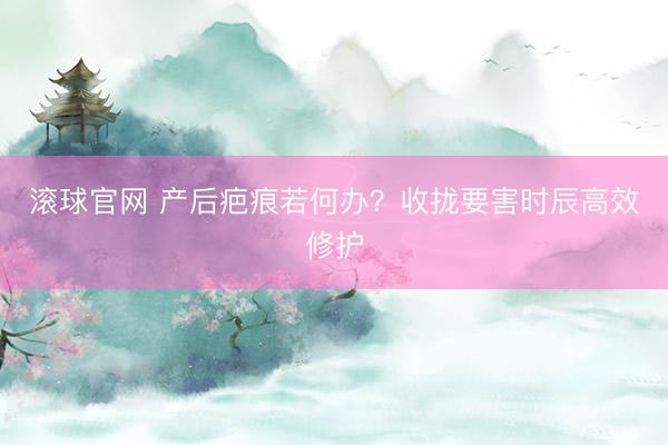 滚球官网 产后疤痕若何办?收拢要害时辰高效修护