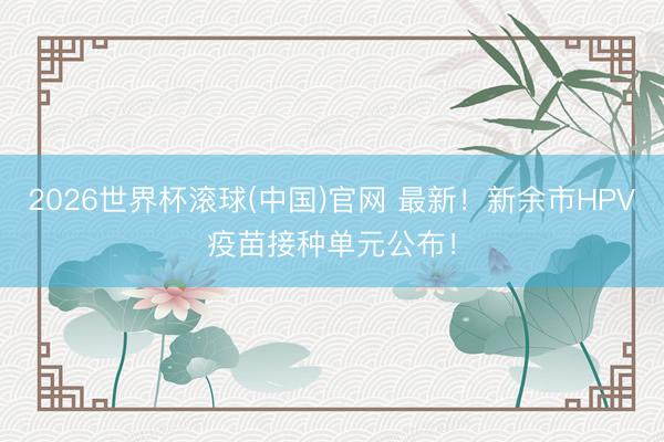 2026世界杯滚球(中国)官网 最新！新余市HPV疫苗接种单元公布！