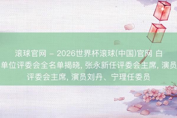 滚球官网 - 2026世界杯滚球(中国)官网 白玉兰奖中国电视剧单位评委会全名单揭晓， 张永新任评委会主席， 演员刘丹、宁理任委员