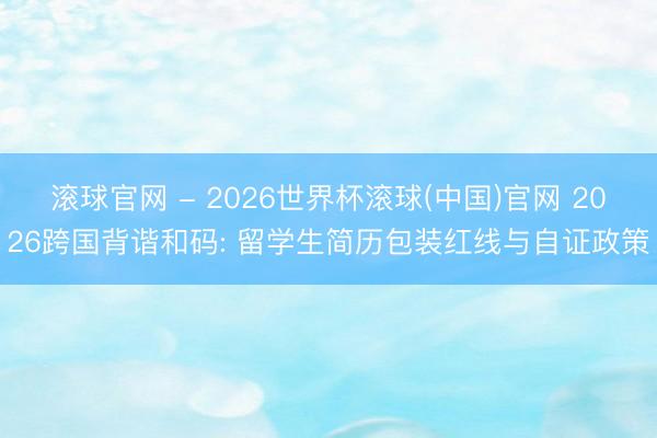 滚球官网 - 2026世界杯滚球(中国)官网 2026跨国背谐和码: 留学生简历包装红线与自证政策