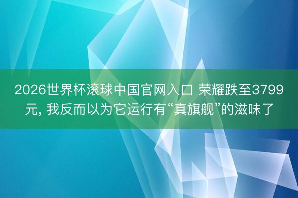 2026世界杯滚球中国官网入口 荣耀跌至3799元， 我反而以为它运行有“真旗舰”的滋味了