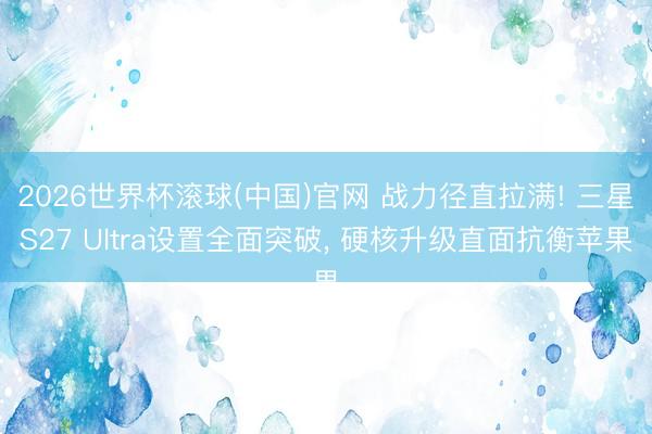 2026世界杯滚球(中国)官网 战力径直拉满! 三星S27 Ultra设置全面突破， 硬核升级直面抗衡苹果