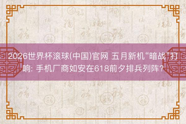 2026世界杯滚球(中国)官网 五月新机“暗战”打响: 手机厂商如安在618前夕排兵列阵?
