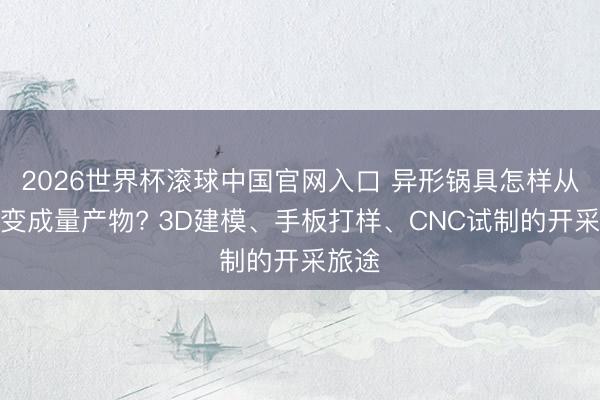 2026世界杯滚球中国官网入口 异形锅具怎样从创意变成量产物? 3D建模、手板打样、CNC试制的开采旅途