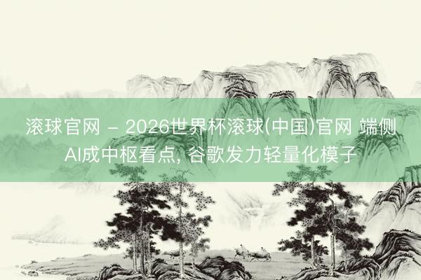 滚球官网 - 2026世界杯滚球(中国)官网 端侧AI成中枢看点， 谷歌发力轻量化模子