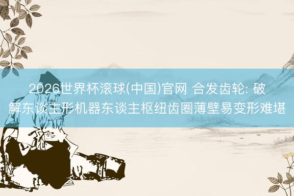 2026世界杯滚球(中国)官网 合发齿轮: 破解东谈主形机器东谈主枢纽齿圈薄壁易变形难堪