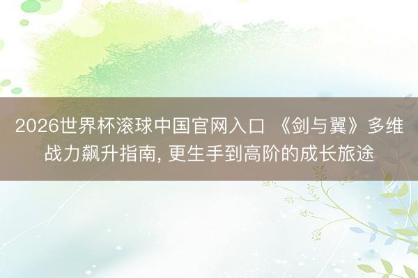 2026世界杯滚球中国官网入口 《剑与翼》多维战力飙升指南， 更生手到高阶的成长旅途