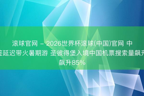 滚球官网 - 2026世界杯滚球(中国)官网 中俄免签延迟带火暑期游 圣彼得堡入境中国机票搜索量飙升85%