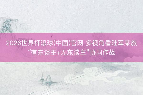 2026世界杯滚球(中国)官网 多视角看陆军某旅“有东谈主+无东谈主”协同作战