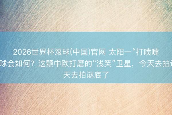 2026世界杯滚球(中国)官网 太阳一“打喷嚏”，地球会如何？这颗中欧打磨的“浅笑”卫星，今天去拍谜底了