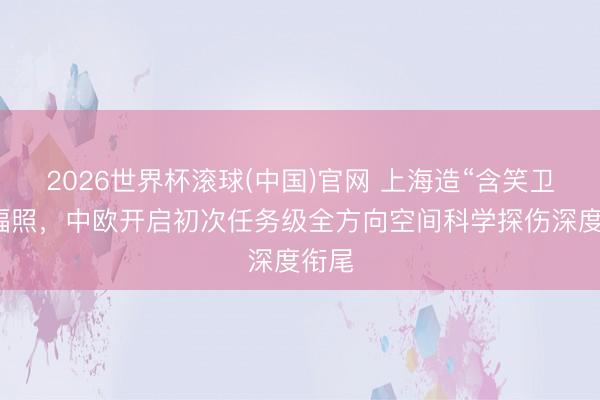 2026世界杯滚球(中国)官网 上海造“含笑卫星”辐照，中欧开启初次任务级全方向空间科学探伤深度衔尾