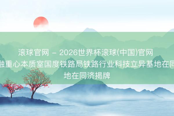 滚球官网 - 2026世界杯滚球(中国)官网 站城交融重心本质室国度铁路局铁路行业科技立异基地在同济揭牌