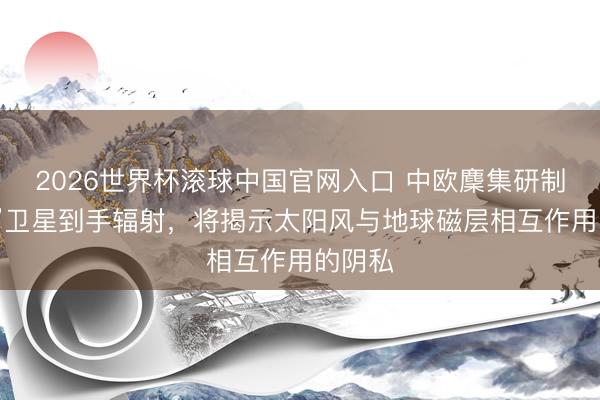 2026世界杯滚球中国官网入口 中欧麇集研制“浅笑”卫星到手辐射，将揭示太阳风与地球磁层相互作用的阴私