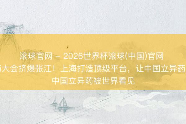 滚球官网 - 2026世界杯滚球(中国)官网 “最贵”医药大会挤爆张江!上海打造顶级平台,让中国立异药被世界看见