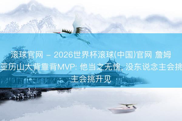 滚球官网 - 2026世界杯滚球(中国)官网 詹姆斯谈亚历山大背靠背MVP: 他当之无愧, 没东说念主会挑升见