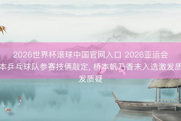 2026世界杯滚球中国官网入口 2026亚运会日本乒乓球队参赛技俩敲定， 桥本帆乃香未入选激发质疑