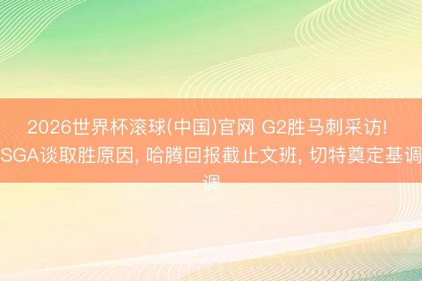 2026世界杯滚球(中国)官网 G2胜马刺采访! SGA谈取胜原因, 哈腾回报截止文班, 切特奠定基调
