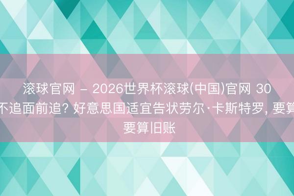 滚球官网 - 2026世界杯滚球(中国)官网 30年前不追面前追? 好意思国适宜告状劳尔·卡斯特罗， 要算旧账