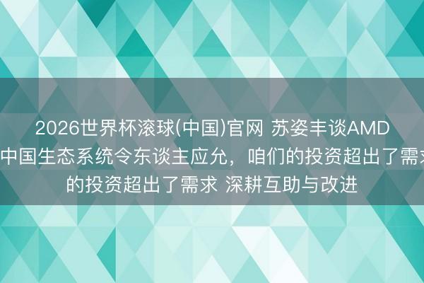 2026世界杯滚球(中国)官网 苏姿丰谈AMD对大中华区承诺：中国生态系统令东谈主应允，咱们的投资超出了需求 深耕互助与改进