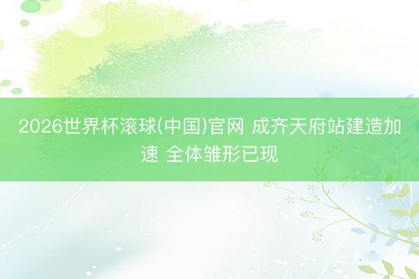 2026世界杯滚球(中国)官网 成齐天府站建造加速 全体雏形已现