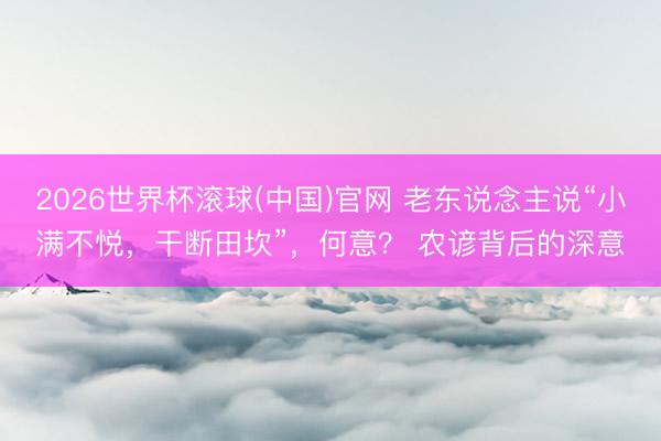 2026世界杯滚球(中国)官网 老东说念主说“小满不悦，干断田坎”，何意？ 农谚背后的深意