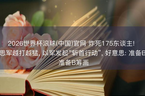 2026世界杯滚球(中国)官网 炸死175东谈主! 好意思军越打越猛， 以军发起“斩首行动”， 好意思: 准备B筹画