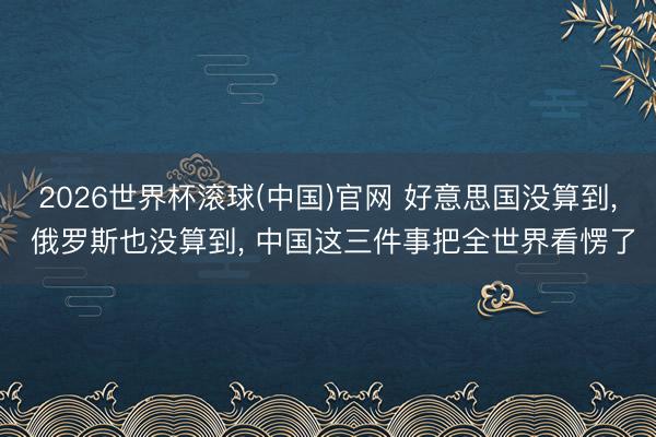 2026世界杯滚球(中国)官网 好意思国没算到， 俄罗斯也没算到， 中国这三件事把全世界看愣了