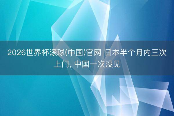 2026世界杯滚球(中国)官网 日本半个月内三次上门， 中国一次没见