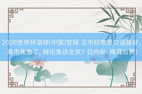 2026世界杯滚球(中国)官网 见中好意思交谈甚好， 高市焦急了， 辩论急访北京? 日内阁: 掩耳岛箦!