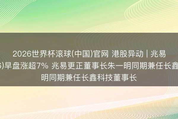2026世界杯滚球(中国)官网 港股异动 | 兆易更正(03986)早盘涨超7% 兆易更正董事长朱一明同期兼任长鑫科技董事长
