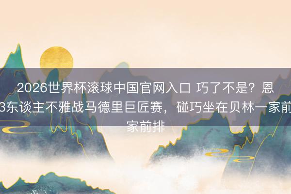 2026世界杯滚球中国官网入口 巧了不是？恩佐3东谈主不雅战马德里巨匠赛，碰巧坐在贝林一家前排