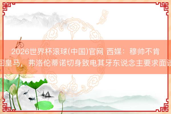 2026世界杯滚球(中国)官网 西媒：穆帅不肯回皇马，弗洛伦蒂诺切身致电其牙东说念主要求面谈