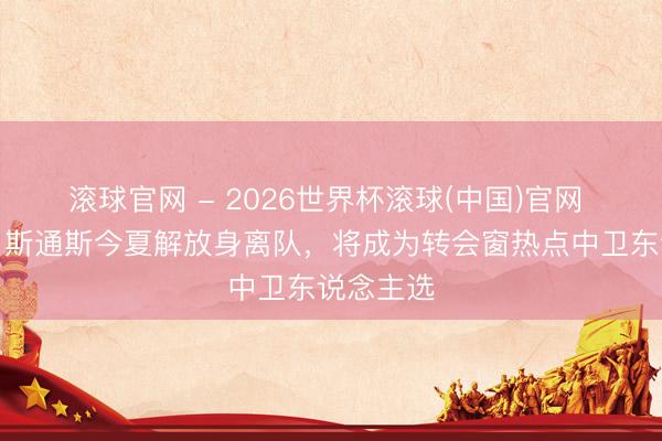 滚球官网 - 2026世界杯滚球(中国)官网 罗马诺：斯通斯今夏解放身离队，将成为转会窗热点中卫东说念主选