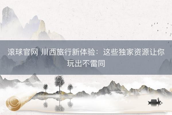 滚球官网 川西旅行新体验：这些独家资源让你玩出不雷同